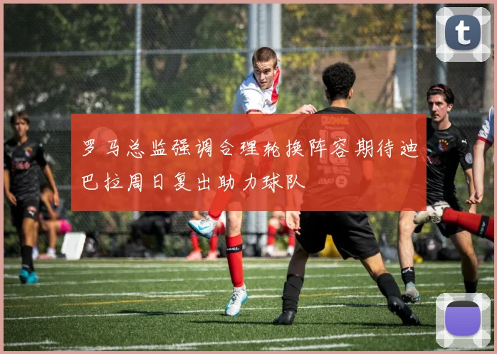 罗马总监强调合理轮换阵容期待迪巴拉周日复出助力球队