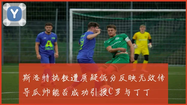 斯洛特执教遭质疑低分反映无效传导瓜帅能否成功引援C罗与丁丁