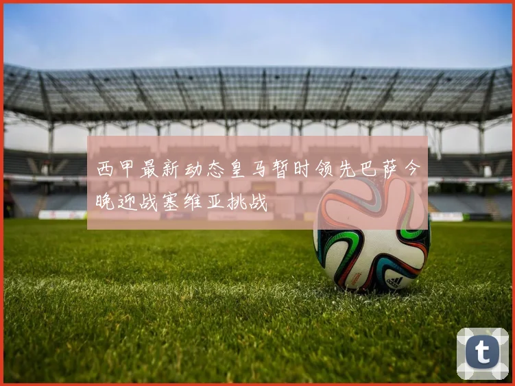 西甲最新动态皇马暂时领先巴萨今晚迎战塞维亚挑战