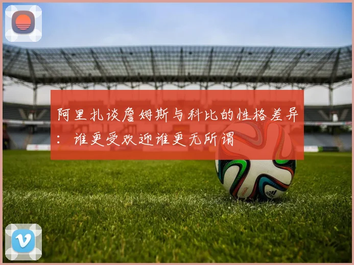 阿里扎谈詹姆斯与科比的性格差异：谁更受欢迎谁更无所谓