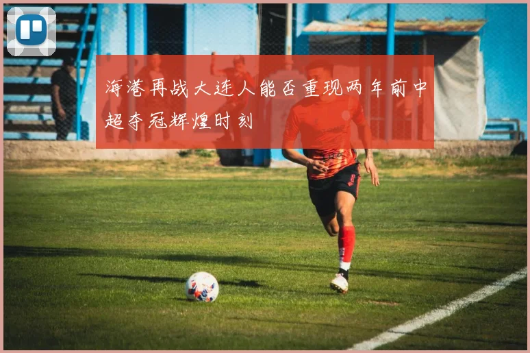 海港再战大连人能否重现两年前中超夺冠辉煌时刻