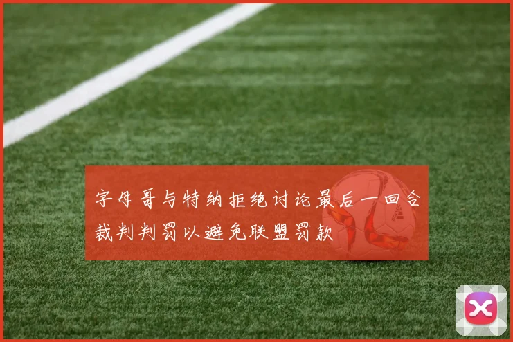 字母哥与特纳拒绝讨论最后一回合裁判判罚以避免联盟罚款