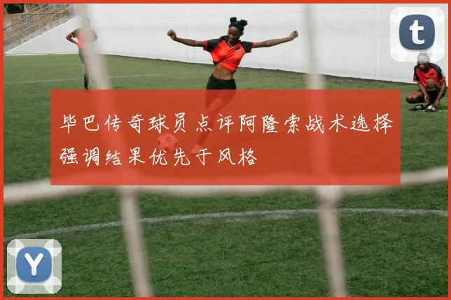 毕巴传奇球员点评阿隆索战术选择强调结果优先于风格