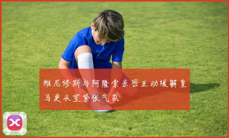 维尼修斯与阿隆索亲密互动缓解皇马更衣室紧张气氛