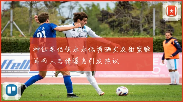 神仙眷侣侯永永低调晒女友甜蜜瞬间两人恋情曝光引发热议