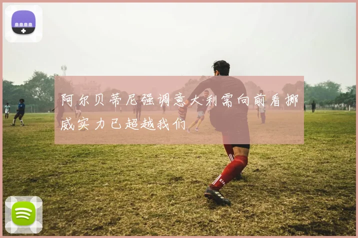 阿尔贝蒂尼强调意大利需向前看挪威实力已超越我们