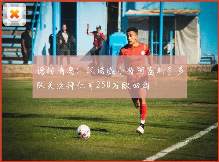 德转消息：汉诺威小将阿塞科引多队关注拜仁可250万欧回购