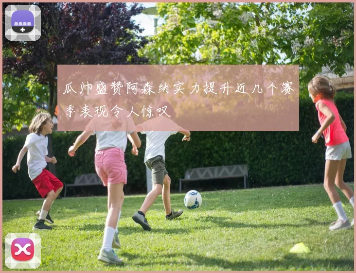 瓜帅盛赞阿森纳实力提升近几个赛季表现令人惊叹