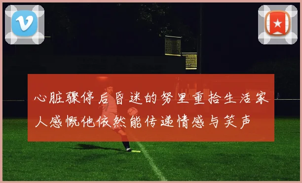 心脏骤停后昏迷的努里重拾生活家人感慨他依然能传递情感与笑声