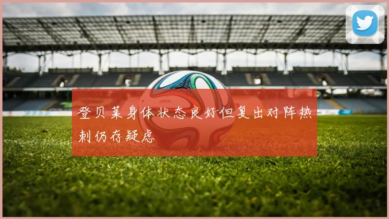 登贝莱身体状态良好但复出对阵热刺仍存疑虑
