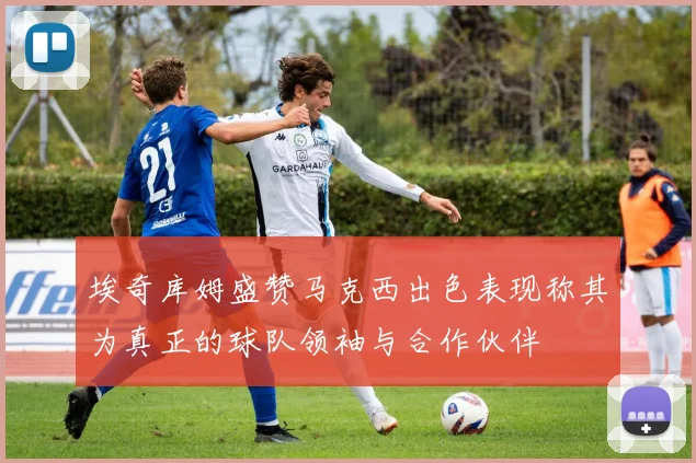 埃奇库姆盛赞马克西出色表现称其为真正的球队领袖与合作伙伴
