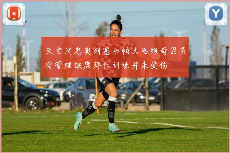 天空消息奥利塞和帕夫洛维奇因负荷管理缺席拜仁训练并未受伤